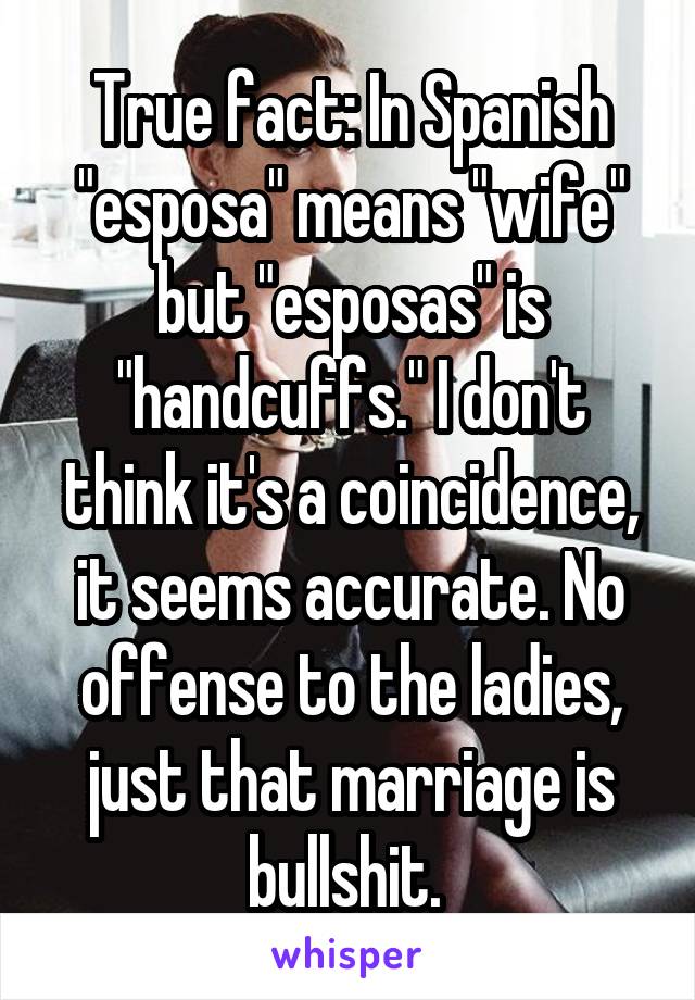 True fact: In Spanish "esposa" means "wife" but "esposas" is "handcuffs." I don't think it's a coincidence, it seems accurate. No offense to the ladies, just that marriage is bullshit. 