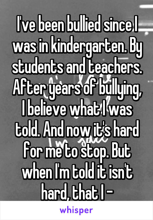 I've been bullied since I was in kindergarten. By students and teachers. After years of bullying, I believe what I was told. And now it's hard for me to stop. But when I'm told it isn't hard, that I -