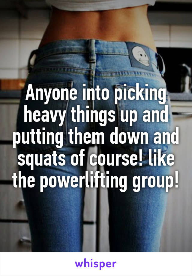 Anyone into picking heavy things up and putting them down and squats of course! like the powerlifting group!