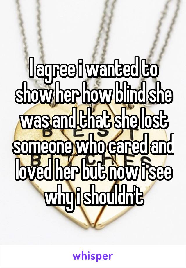 I agree i wanted to show her how blind she was and that she lost someone who cared and loved her but now i see why i shouldn't