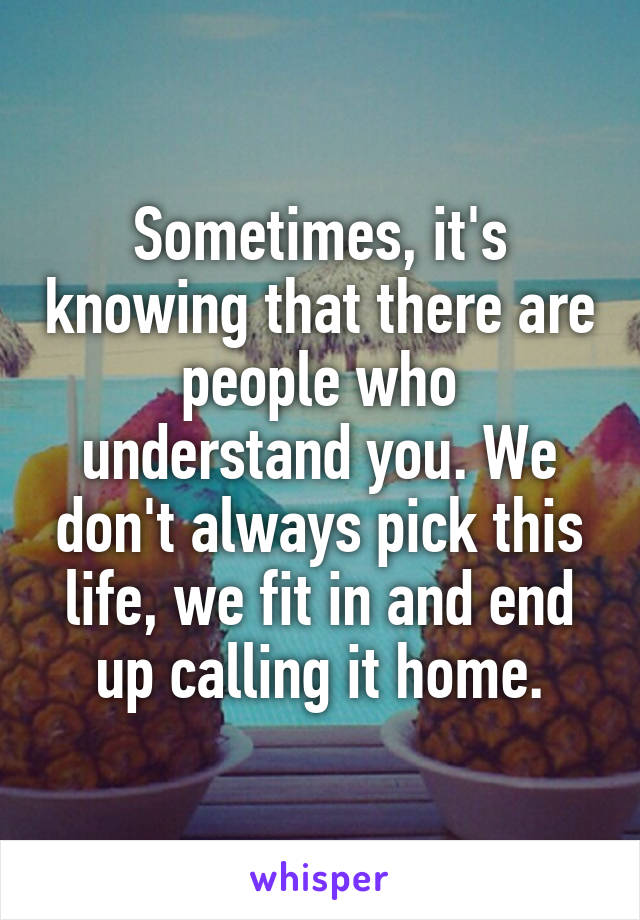 Sometimes, it's knowing that there are people who understand you. We don't always pick this life, we fit in and end up calling it home.