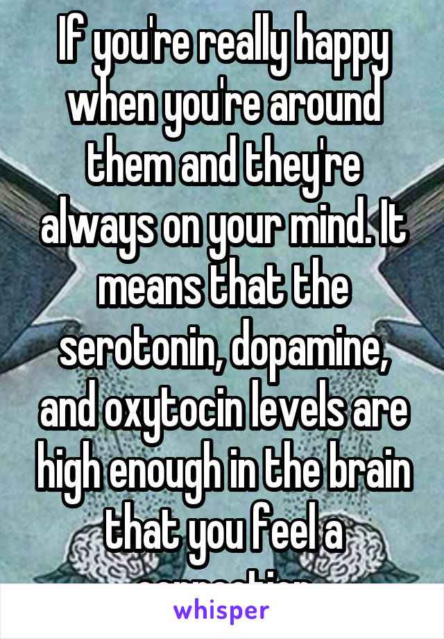 If you're really happy when you're around them and they're always on your mind. It means that the serotonin, dopamine, and oxytocin levels are high enough in the brain that you feel a connection