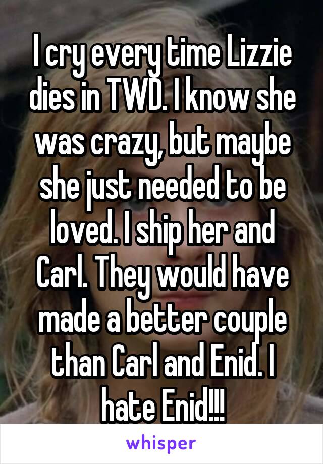 I cry every time Lizzie dies in TWD. I know she was crazy, but maybe she just needed to be loved. I ship her and Carl. They would have made a better couple than Carl and Enid. I hate Enid!!!