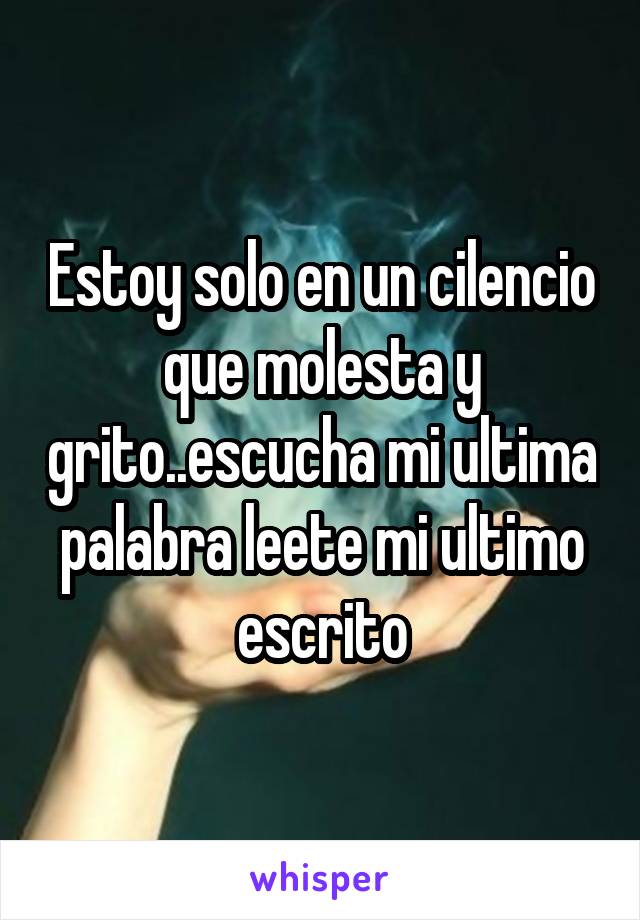 Estoy solo en un cilencio que molesta y grito..escucha mi ultima palabra leete mi ultimo escrito