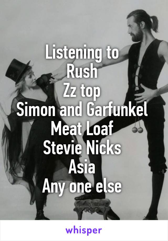 Listening to 
Rush 
Zz top 
Simon and Garfunkel 
Meat Loaf 
Stevie Nicks 
Asia 
Any one else 