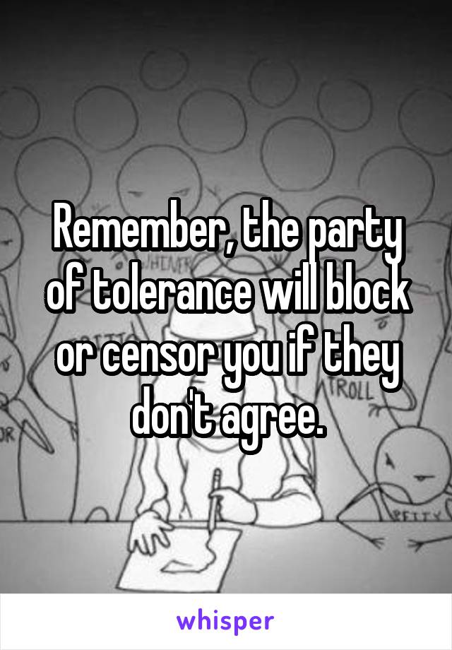 Remember, the party of tolerance will block or censor you if they don't agree.