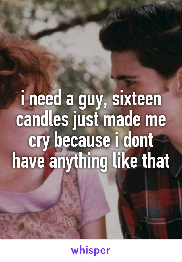 i need a guy, sixteen candles just made me cry because i dont have anything like that