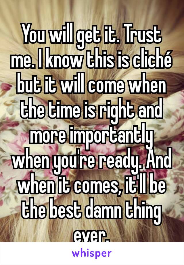 You will get it. Trust me. I know this is cliché but it will come when the time is right and more importantly when you're ready. And when it comes, it'll be the best damn thing ever.