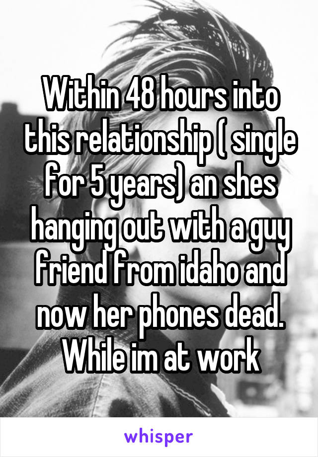 Within 48 hours into this relationship ( single for 5 years) an shes hanging out with a guy friend from idaho and now her phones dead. While im at work