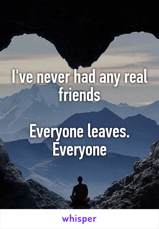 I've never had any real friends

Everyone leaves.
Everyone