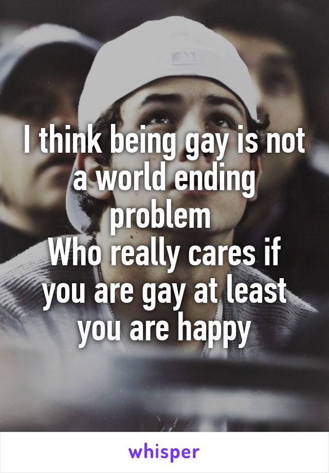 I think being gay is not a world ending problem 
Who really cares if you are gay at least you are happy