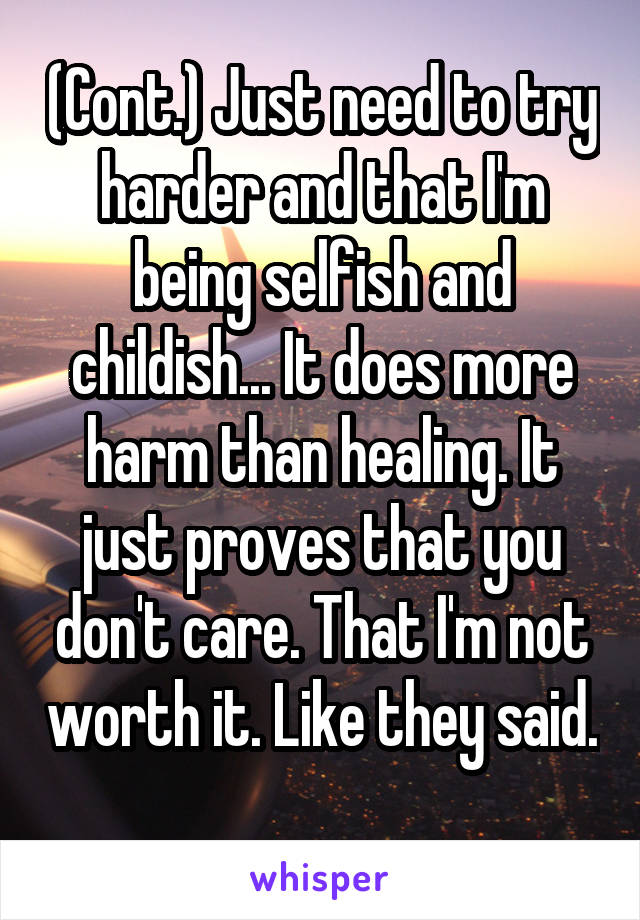 (Cont.) Just need to try harder and that I'm being selfish and childish... It does more harm than healing. It just proves that you don't care. That I'm not worth it. Like they said. 