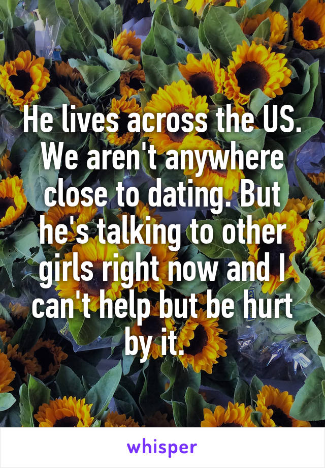 He lives across the US. We aren't anywhere close to dating. But he's talking to other girls right now and I can't help but be hurt by it.  