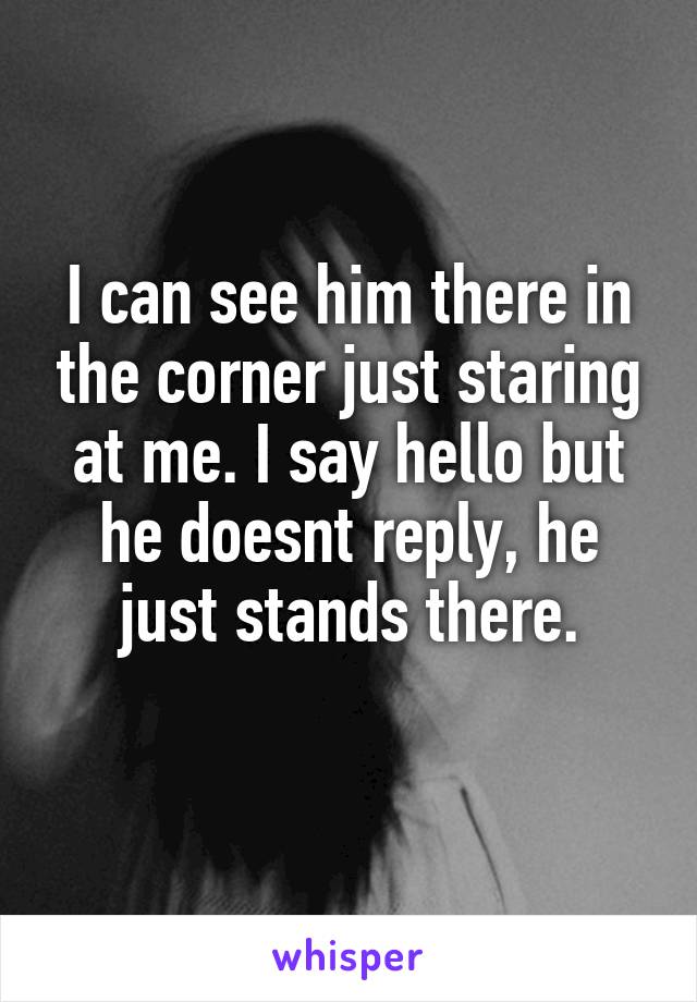 I can see him there in the corner just staring at me. I say hello but he doesnt reply, he just stands there.
