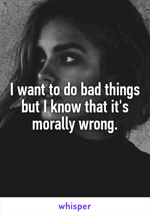 I want to do bad things but I know that it's morally wrong.