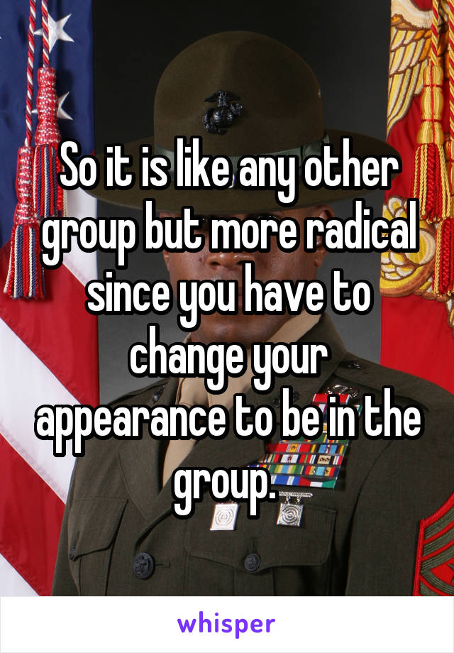 So it is like any other group but more radical since you have to change your appearance to be in the group. 