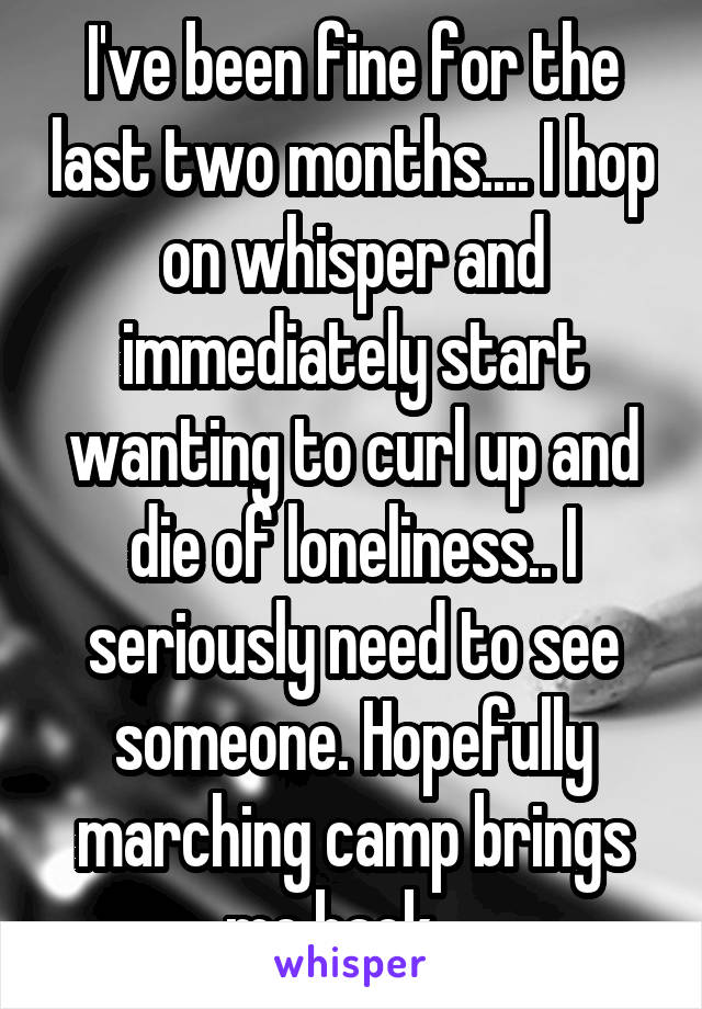 I've been fine for the last two months.... I hop on whisper and immediately start wanting to curl up and die of loneliness.. I seriously need to see someone. Hopefully marching camp brings me back... 