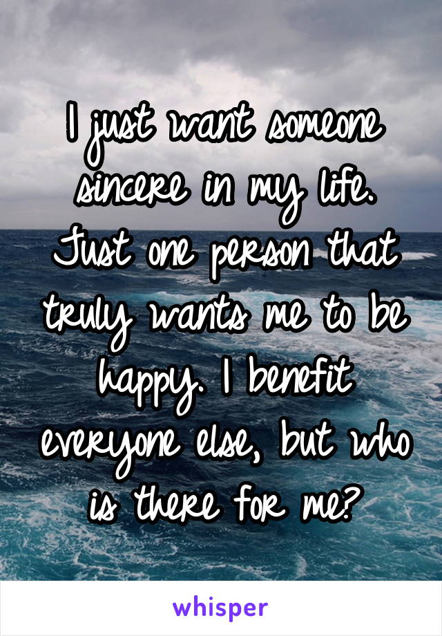 I just want someone sincere in my life. Just one person that truly wants me to be happy. I benefit everyone else, but who is there for me?