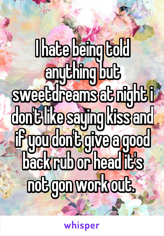 I hate being told anything but sweetdreams at night i don't like saying kiss and if you don't give a good back rub or head it's not gon work out. 