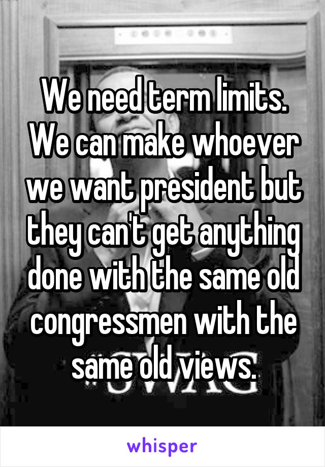 We need term limits. We can make whoever we want president but they can't get anything done with the same old congressmen with the same old views.