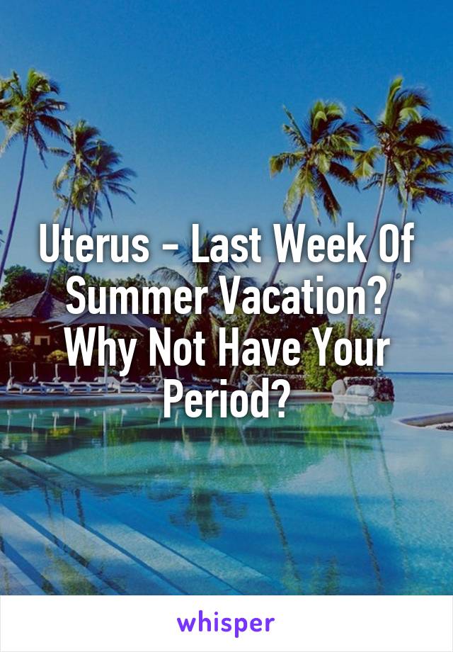 Uterus - Last Week Of Summer Vacation? Why Not Have Your Period?