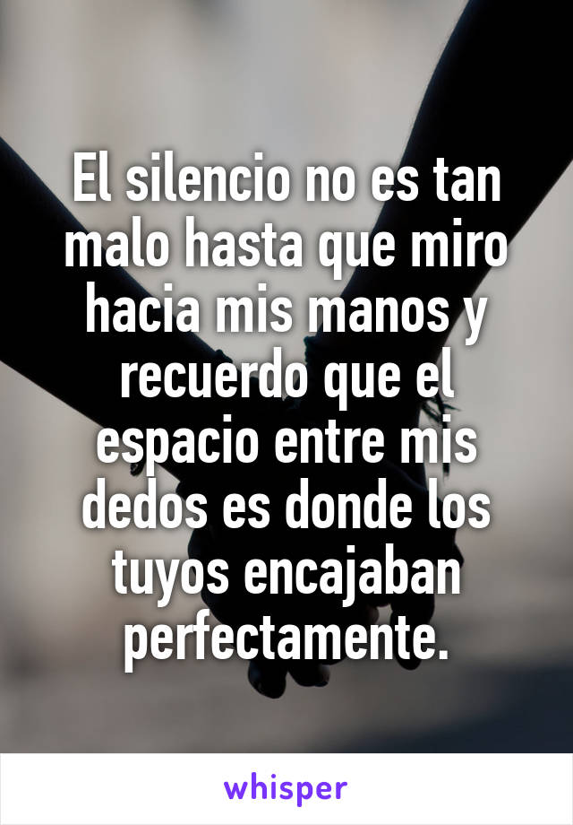 El silencio no es tan malo hasta que miro hacia mis manos y recuerdo que el espacio entre mis dedos es donde los tuyos encajaban perfectamente.