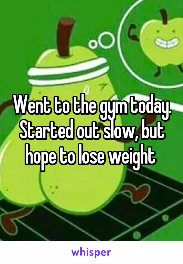 Went to the gym today. Started out slow, but hope to lose weight 