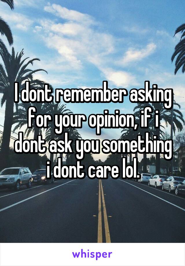 I dont remember asking for your opinion, if i dont ask you something i dont care lol.