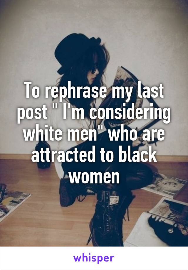 To rephrase my last post " I'm considering white men" who are attracted to black women