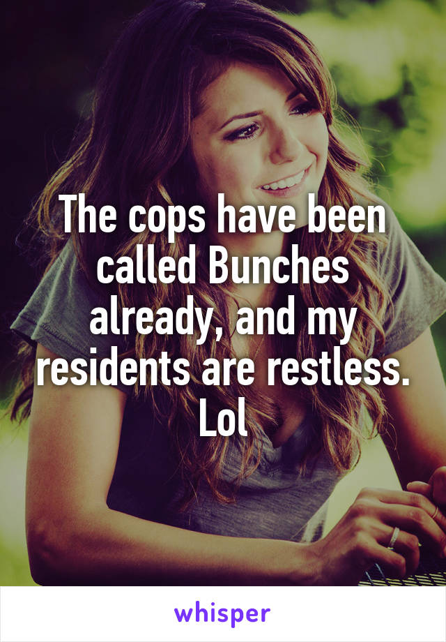 The cops have been called Bunches already, and my residents are restless. Lol