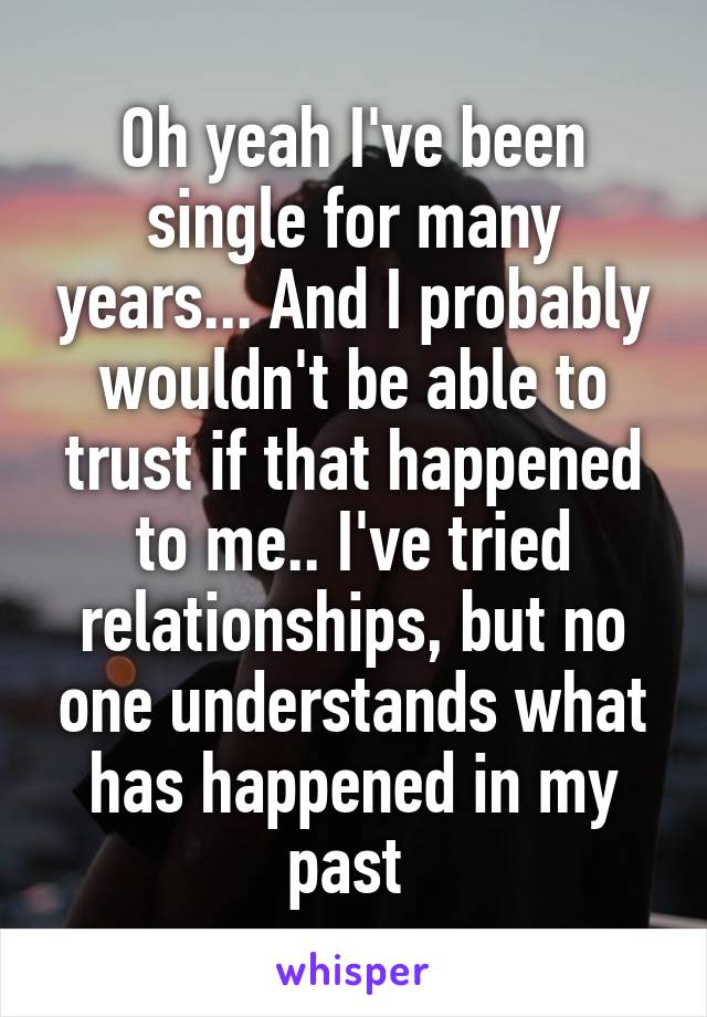 Oh yeah I've been single for many years... And I probably wouldn't be able to trust if that happened to me.. I've tried relationships, but no one understands what has happened in my past 