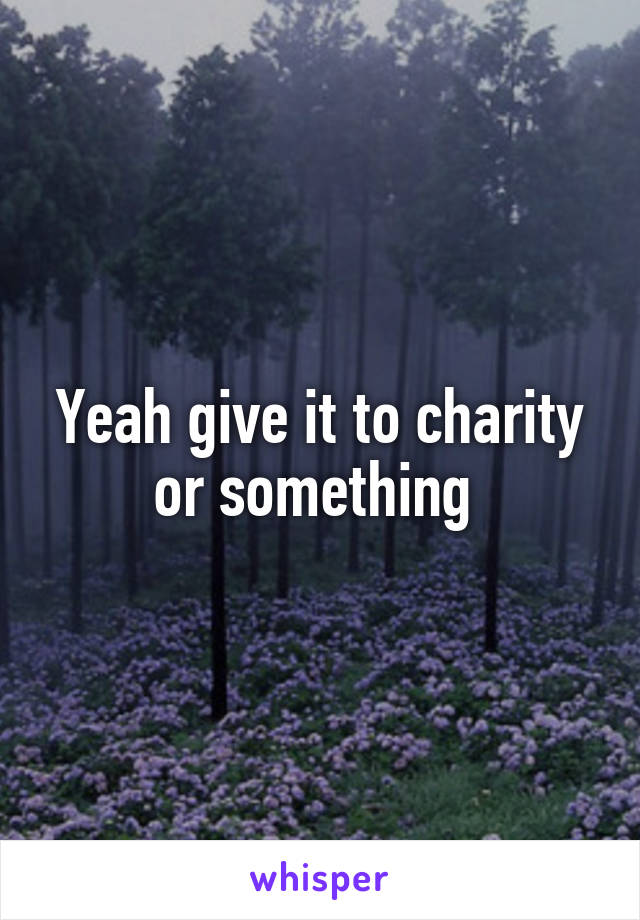 Yeah give it to charity or something 