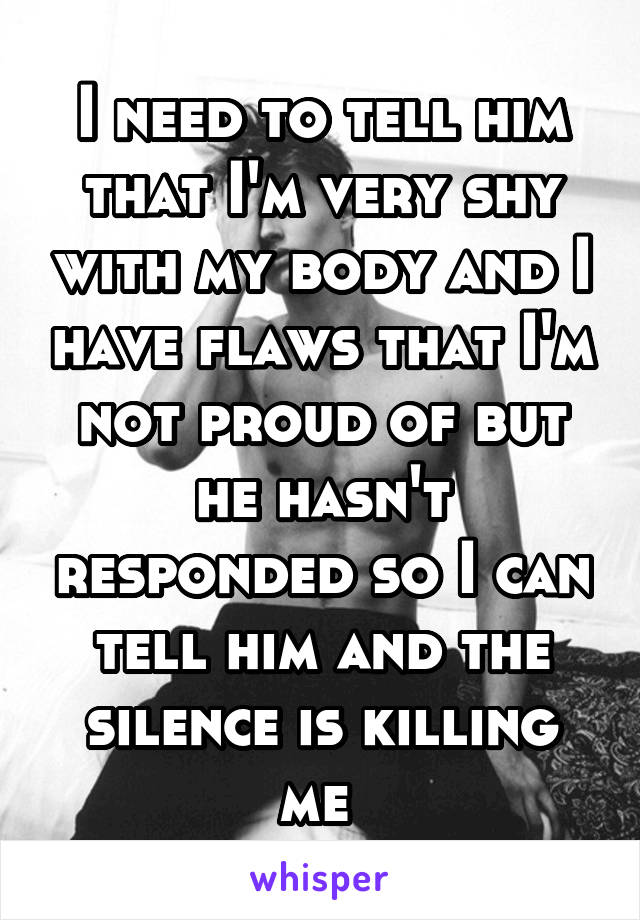 I need to tell him that I'm very shy with my body and I have flaws that I'm not proud of but he hasn't responded so I can tell him and the silence is killing me 