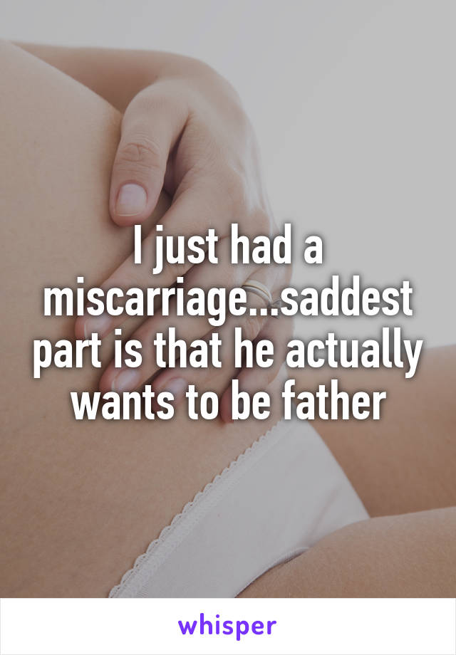 I just had a miscarriage...saddest part is that he actually wants to be father