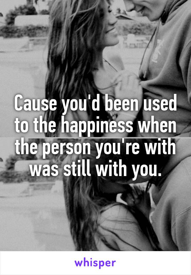 Cause you'd been used to the happiness when the person you're with was still with you.