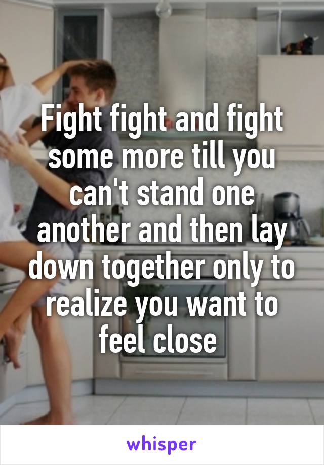 Fight fight and fight some more till you can't stand one another and then lay down together only to realize you want to feel close 