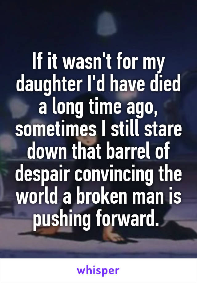 If it wasn't for my daughter I'd have died a long time ago, sometimes I still stare down that barrel of despair convincing the world a broken man is pushing forward. 