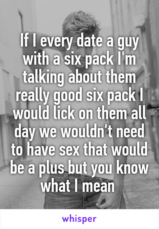 If I every date a guy with a six pack I'm talking about them really good six pack I would lick on them all day we wouldn't need to have sex that would be a plus but you know what I mean 