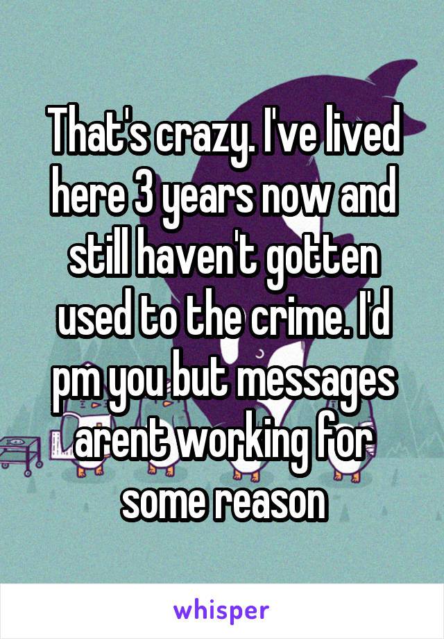 That's crazy. I've lived here 3 years now and still haven't gotten used to the crime. I'd pm you but messages arent working for some reason