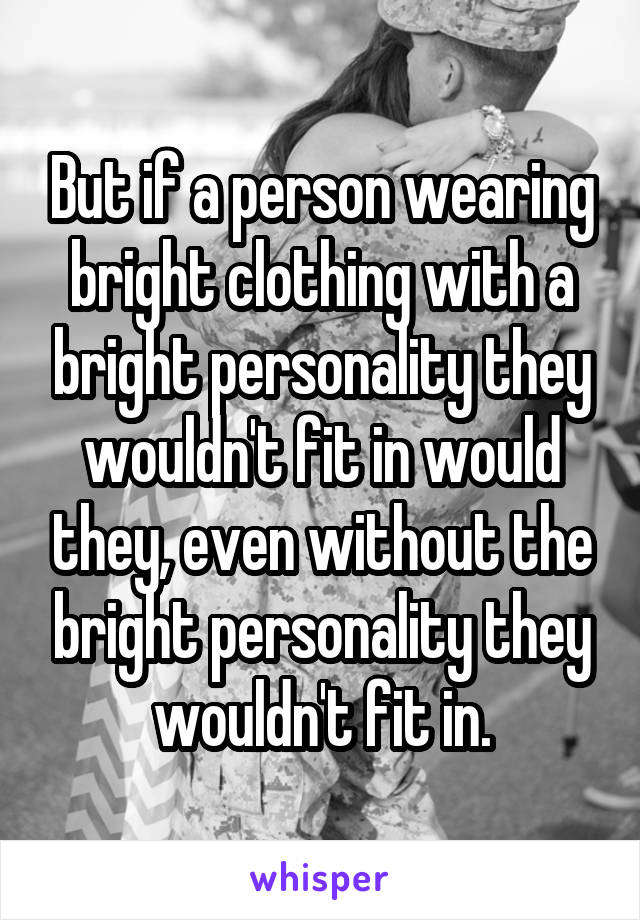 But if a person wearing bright clothing with a bright personality they wouldn't fit in would they, even without the bright personality they wouldn't fit in.