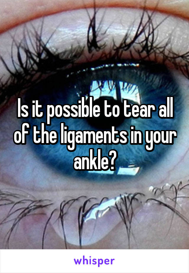 Is it possible to tear all of the ligaments in your ankle?