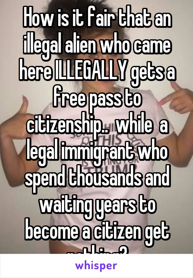 How is it fair that an illegal alien who came here ILLEGALLY gets a free pass to citizenship..  while  a legal immigrant who spend thousands and waiting years to become a citizen get nothing?