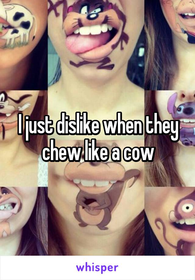 I just dislike when they chew like a cow