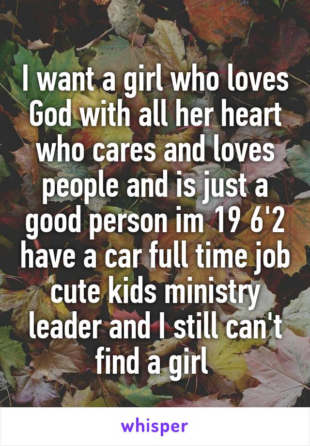 I want a girl who loves God with all her heart who cares and loves people and is just a good person im 19 6'2 have a car full time job cute kids ministry leader and I still can't find a girl 