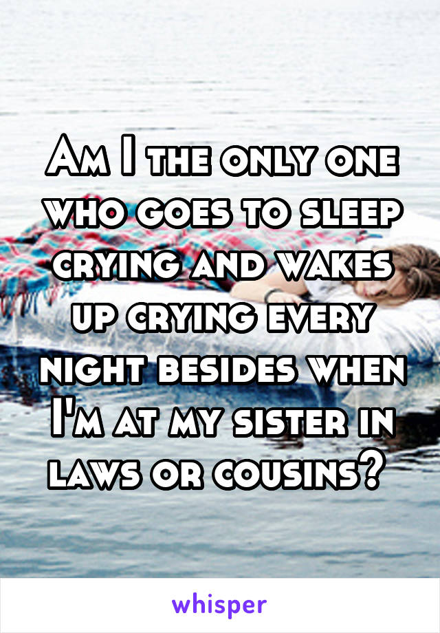 Am I the only one who goes to sleep crying and wakes up crying every night besides when I'm at my sister in laws or cousins? 