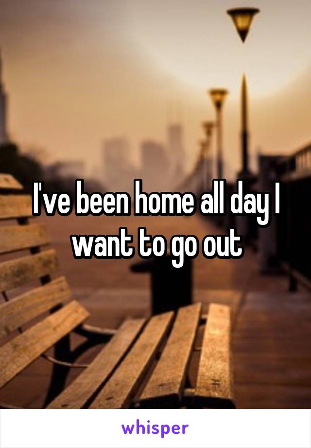 I've been home all day I want to go out