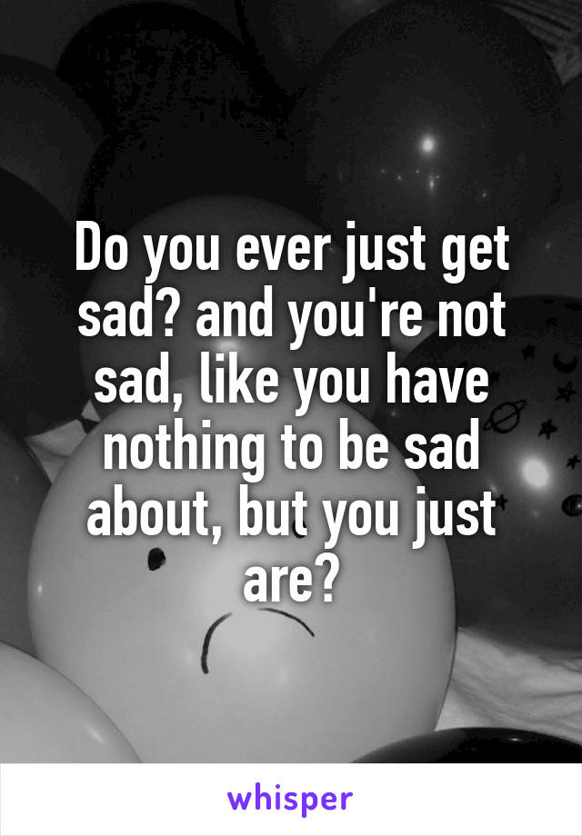 Do you ever just get sad? and you're not sad, like you have nothing to be sad about, but you just are?