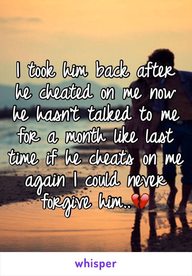 I took him back after he cheated on me now he hasn't talked to me for a month like last time if he cheats on me again I could never forgive him..💔