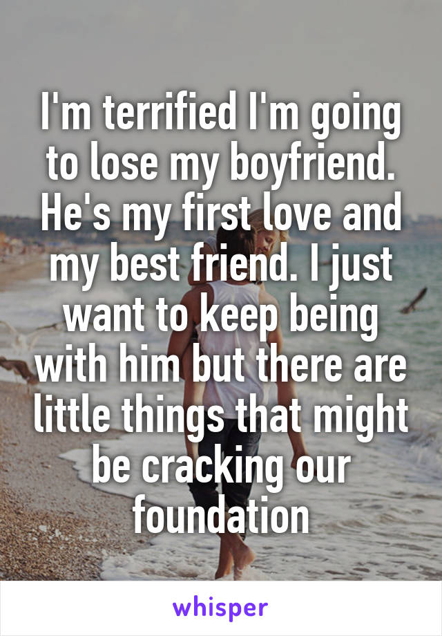 I'm terrified I'm going to lose my boyfriend. He's my first love and my best friend. I just want to keep being with him but there are little things that might be cracking our foundation