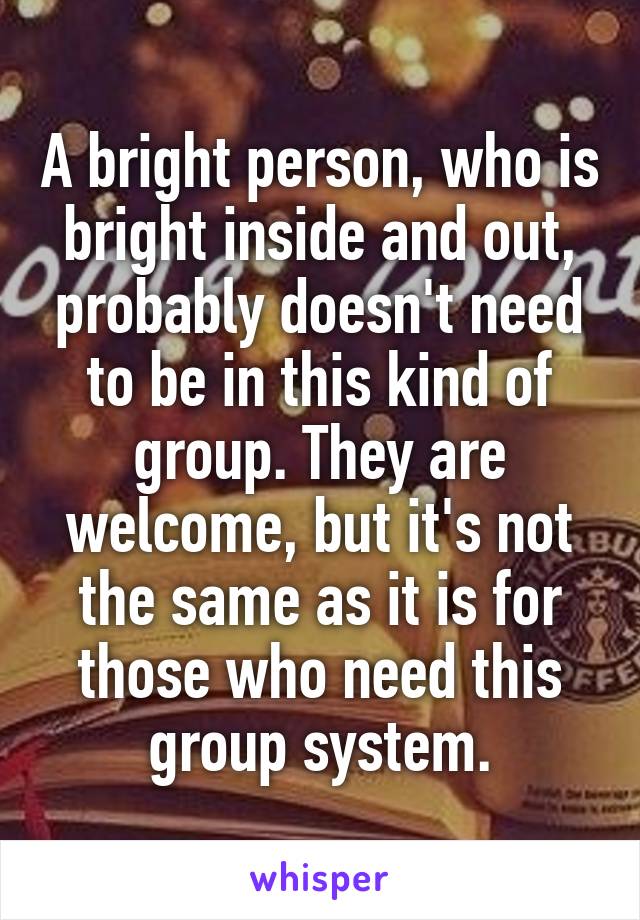 A bright person, who is bright inside and out, probably doesn't need to be in this kind of group. They are welcome, but it's not the same as it is for those who need this group system.